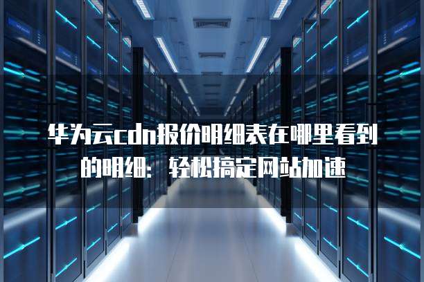 华为云cdn报价明细表在哪里看到的明细:轻松搞定网站加速
