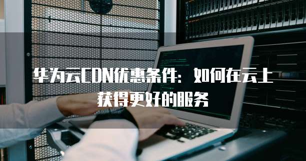 华为云CDN优惠条件:如何在云上获得更好的服务