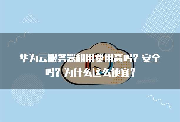 华为云服务器租用费用高吗?安全吗?为什么这么便宜?