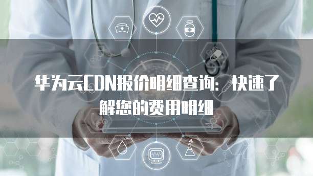 华为云CDN报价明细查询:快速了解您的费用明细