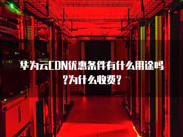 华为云CDN优惠条件有什么用途吗?为什么收费?