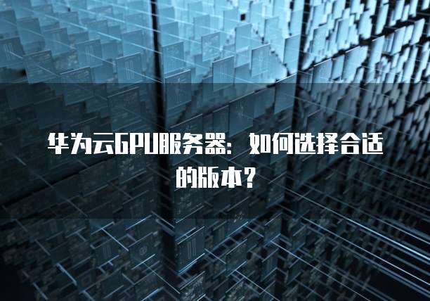 华为云GPU服务器:如何选择合适的版本?