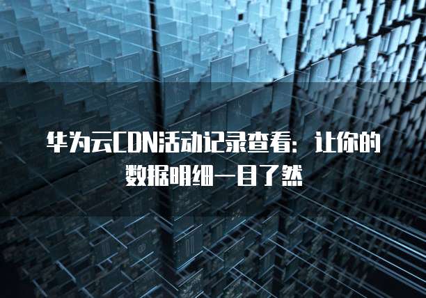 华为云CDN活动记录查看：让你的数据明细一目了然