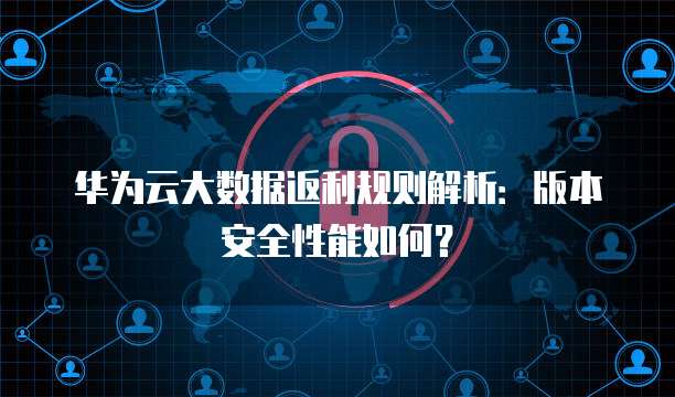 华为云大数据返利规则解析:版本安全性能如何?