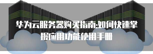 华为云服务器购买指南:如何快速掌握应用功能使用手册