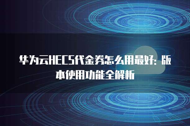 华为云HECS代金券怎么用最好: 版本使用功能全解析