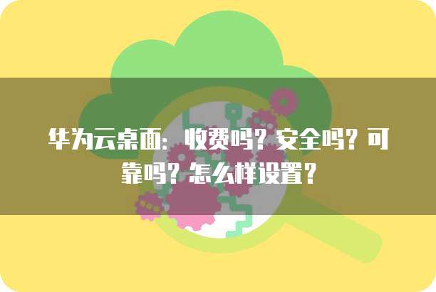 华为云桌面:收费吗?安全吗?可靠吗?怎么样设置?