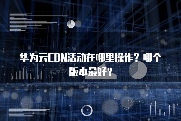 华为云CDN活动在哪里操作？哪个版本最好？
