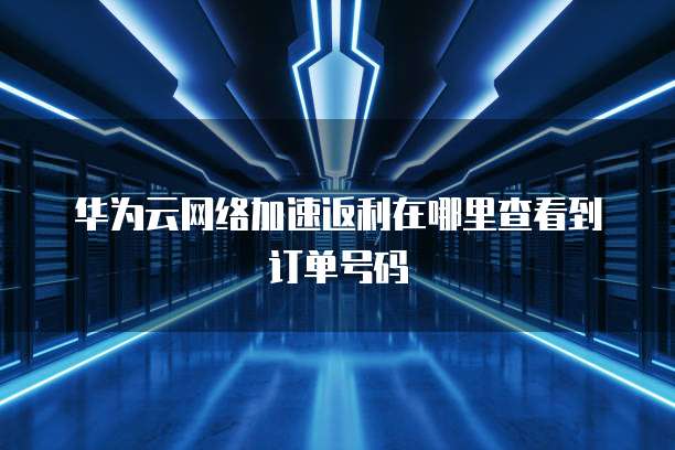 华为云网络加速返利在哪里查看到订单号码