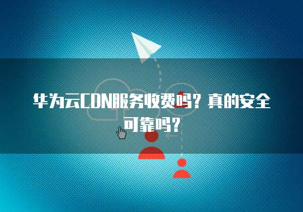 华为云CDN服务收费吗?真的安全可靠吗?