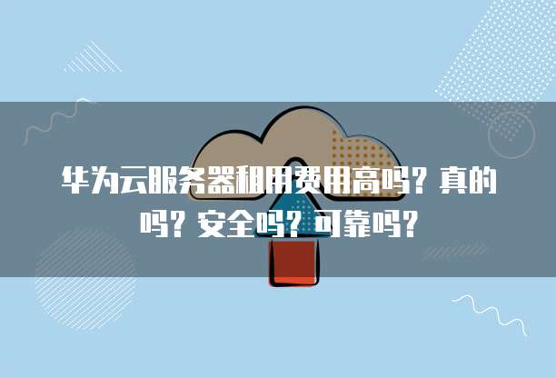 华为云服务器租用费用高吗?真的吗?安全吗?可靠吗?