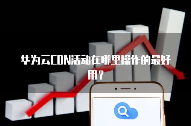 华为云CDN活动在哪里操作的最好用?