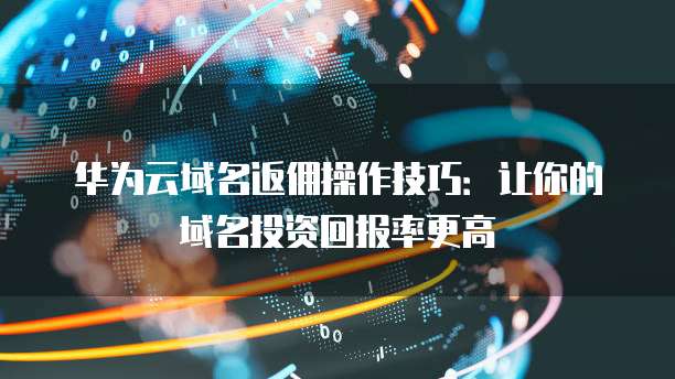 华为云域名返佣操作技巧:让你的域名投资回报率更高