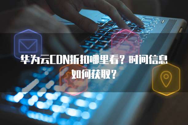 华为云CDN折扣哪里看?时间信息如何获取?