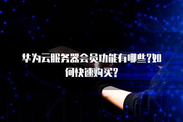 华为云服务器会员功能有哪些?如何快速购买?