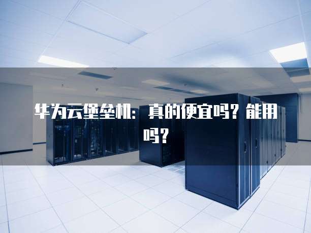 华为云堡垒机：真的便宜吗？能用吗？