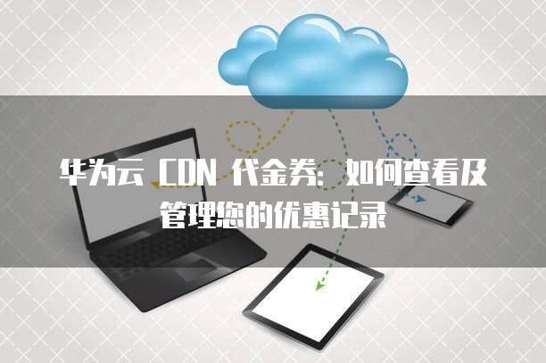 华为云 CDN 代金券:如何查看及管理您的优惠记录