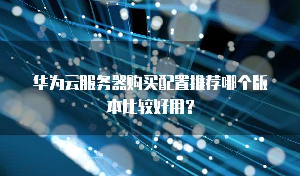 华为云服务器购买配置推荐哪个版本比较好用?