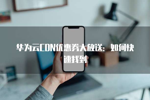 华为云CDN优惠券大放送:如何快速找到