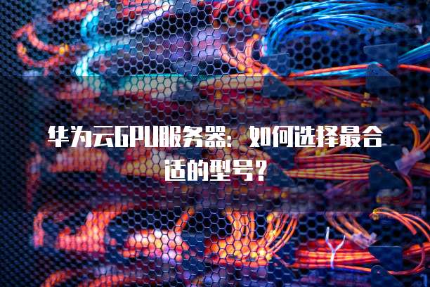 华为云GPU服务器:如何选择最合适的型号?