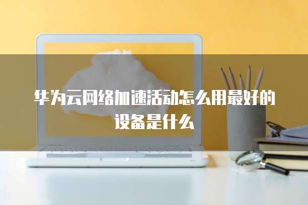 华为云网络加速活动怎么用最好的设备是什么