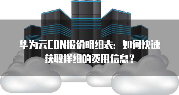 华为云CDN报价明细表:如何快速获取详细的费用信息?