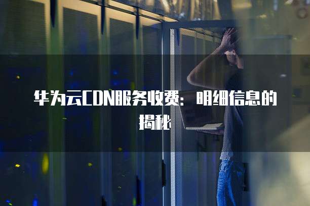 华为云CDN服务收费:明细信息的揭秘