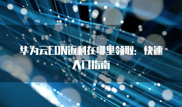 华为云CDN返利在哪里领取：快速入门指南