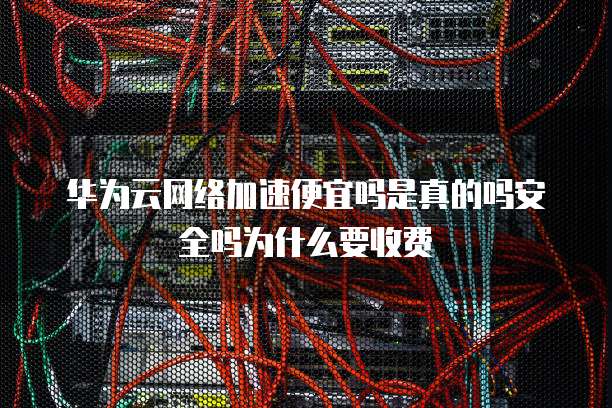 华为云网络加速便宜吗是真的吗安全吗为什么要收费