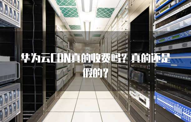 华为云CDN真的收费吗?真的还是假的?