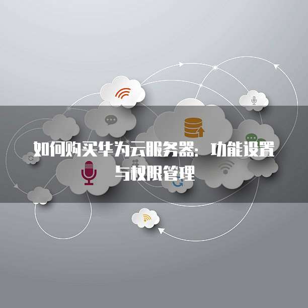 如何购买华为云服务器:功能设置与权限管理