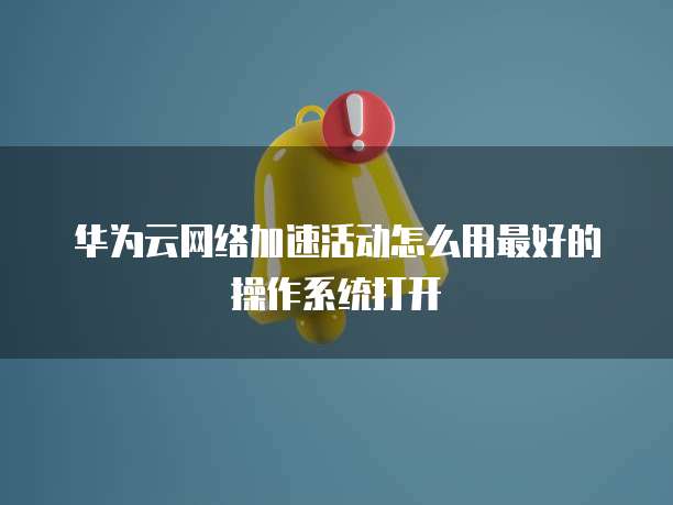华为云网络加速活动怎么用最好的操作系统打开
