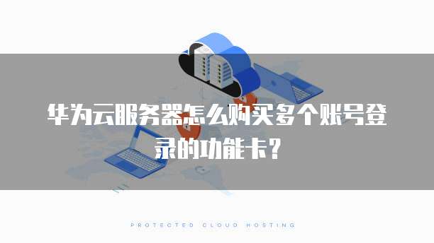 华为云服务器怎么购买多个账号登录的功能卡?