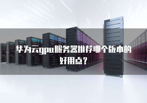华为云gpu服务器推荐哪个版本的好用点?