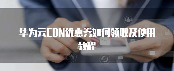 华为云CDN优惠券如何领取及使用教程