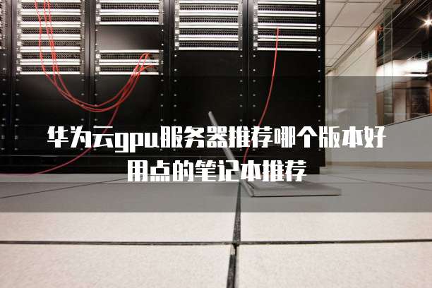 华为云gpu服务器推荐哪个版本好用点的笔记本推荐