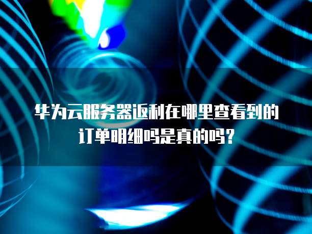 华为云服务器返利在哪里查看到的订单明细吗是真的吗？