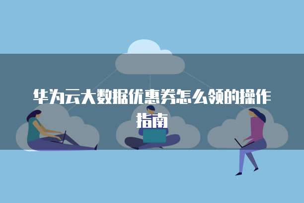 华为云大数据优惠券怎么领的操作指南