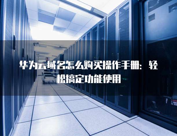 华为云域名怎么购买操作手册:轻松搞定功能使用