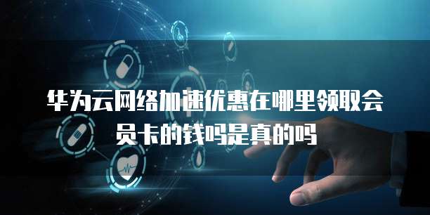 华为云网络加速优惠在哪里领取会员卡的钱吗是真的吗