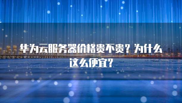 华为云服务器价格贵不贵?为什么这么便宜?