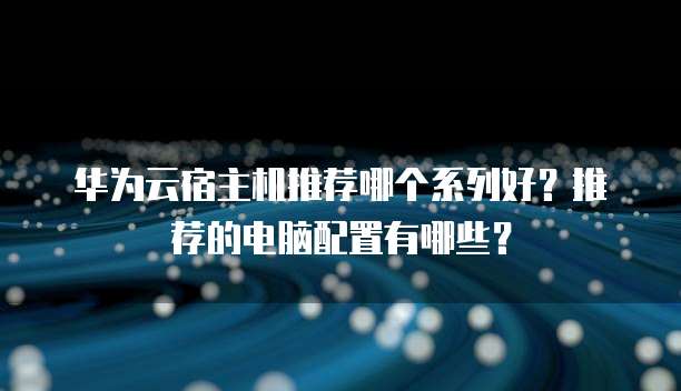 华为云宿主机推荐哪个系列好?推荐的电脑配置有哪些?
