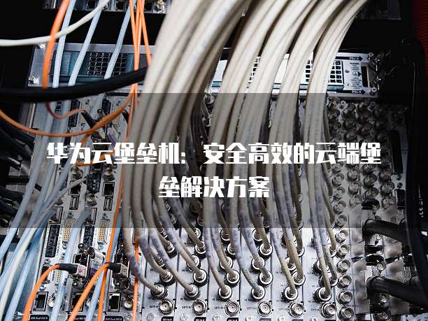 华为云堡垒机:安全高效的云端堡垒解决方案