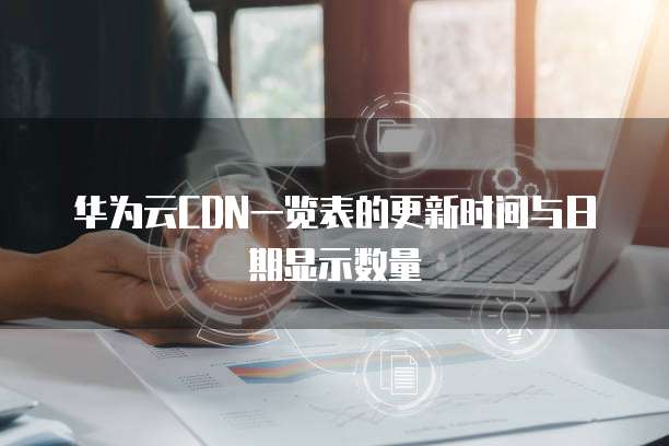 华为云CDN一览表的更新时间与日期显示数量