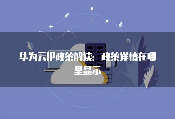 华为云IP政策解读：政策详情在哪里显示