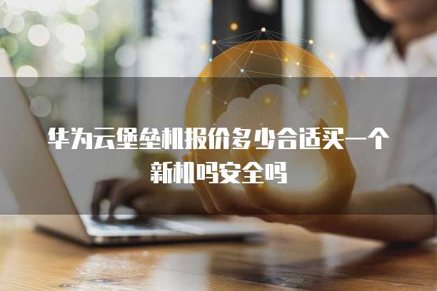 华为云堡垒机报价多少合适买一个新机吗安全吗