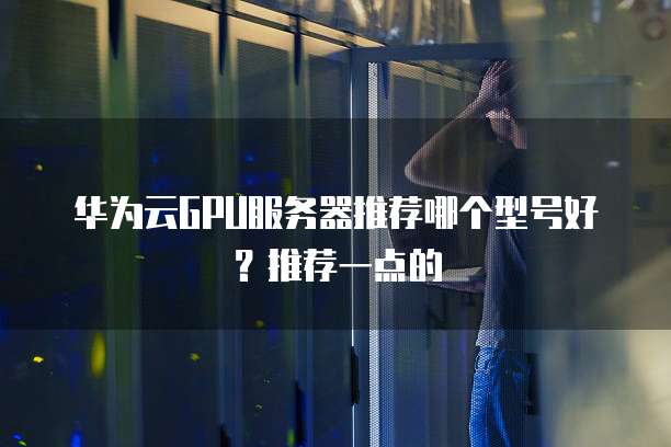 华为云GPU服务器推荐哪个型号好?推荐一点的