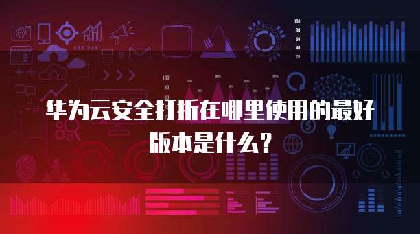 华为云安全打折在哪里使用的最好版本是什么?