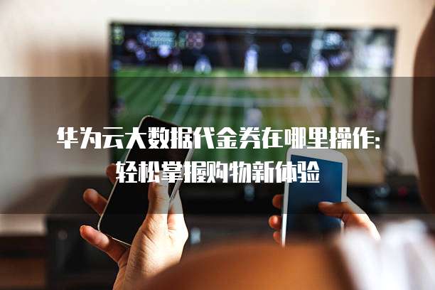 华为云大数据代金券在哪里操作:轻松掌握购物新体验