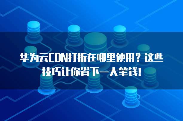 华为云CDN打折在哪里使用?这些技巧让你省下一大笔钱!